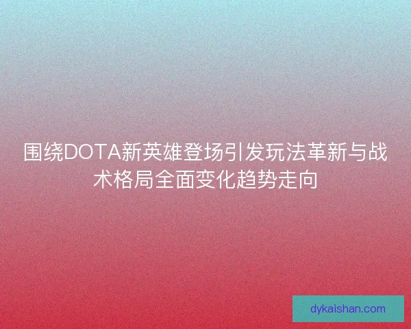 围绕DOTA新英雄登场引发玩法革新与战术格局全面变化趋势走向