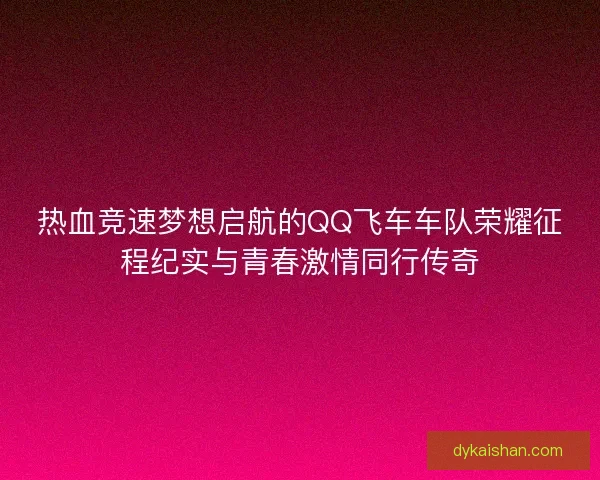 热血竞速梦想启航的QQ飞车车队荣耀征程纪实与青春激情同行传奇