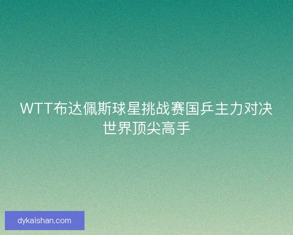 WTT布达佩斯球星挑战赛国乒主力对决世界顶尖高手
