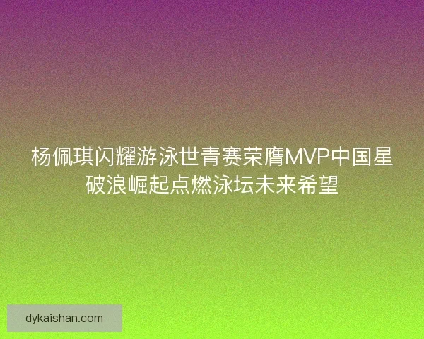杨佩琪闪耀游泳世青赛荣膺MVP中国星破浪崛起点燃泳坛未来希望