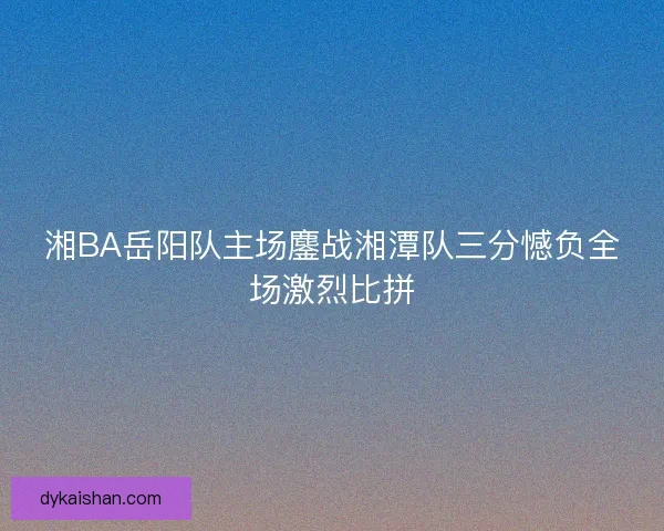 湘BA岳阳队主场鏖战湘潭队三分憾负全场激烈比拼