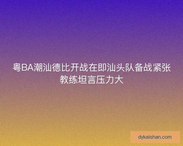 粤BA潮汕德比开战在即汕头队备战紧张教练坦言压力大