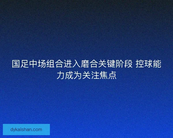 国足中场组合进入磨合关键阶段 控球能力成为关注焦点