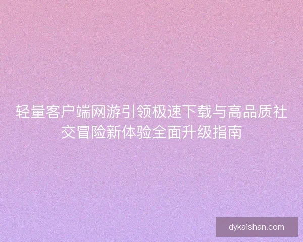 轻量客户端网游引领极速下载与高品质社交冒险新体验全面升级指南