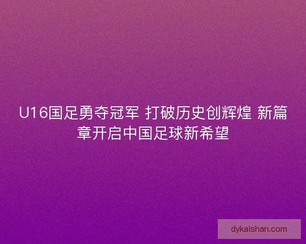 U16国足勇夺冠军 打破历史创辉煌 新篇章开启中国足球新希望