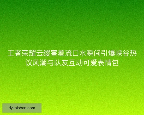 王者荣耀云缨害羞流口水瞬间引爆峡谷热议风潮与队友互动可爱表情包 王者荣耀云缨害羞流口水瞬间引爆峡谷热议风潮与队友互动可爱表情包