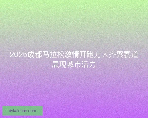 2025成都马拉松激情开跑万人齐聚赛道展现城市活力 2025成都马拉松激情开跑万人齐聚赛道展现城市活力