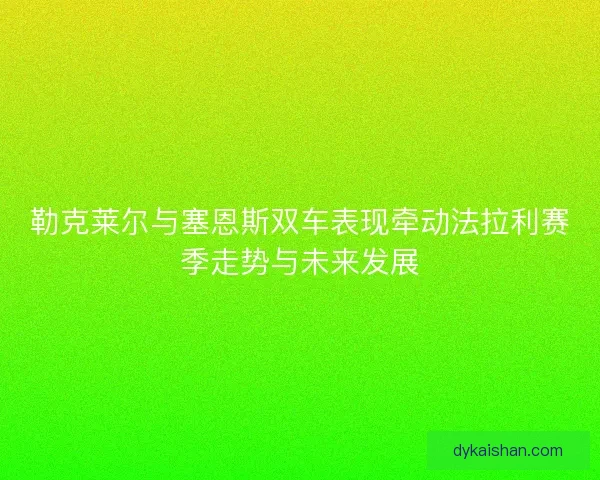 勒克莱尔与塞恩斯双车表现牵动法拉利赛季走势与未来发展