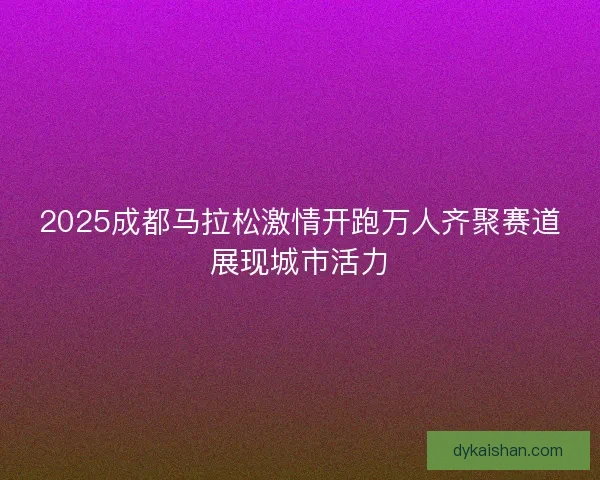 2025成都马拉松激情开跑万人齐聚赛道展现城市活力 2025成都马拉松激情开跑万人齐聚赛道展现城市活力
