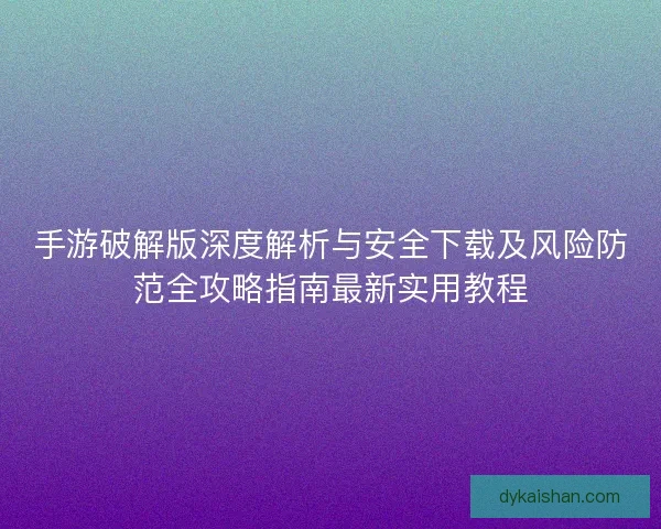 手游破解版深度解析与安全下载及风险防范全攻略指南最新实用教程