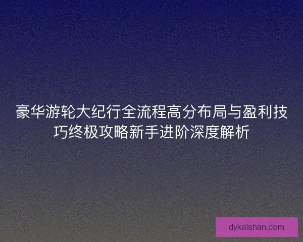 豪华游轮大纪行全流程高分布局与盈利技巧终极攻略新手进阶深度解析 豪华游轮大纪行全流程高分布局与盈利技巧终极攻略新手进阶深度解析