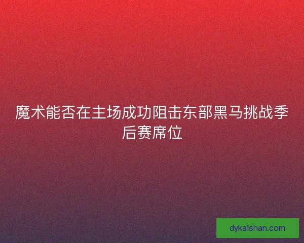魔术能否在主场成功阻击东部黑马挑战季后赛席位 魔术能否在主场成功阻击东部黑马挑战季后赛席位