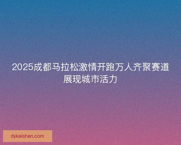 2025成都马拉松激情开跑万人齐聚赛道展现城市活力