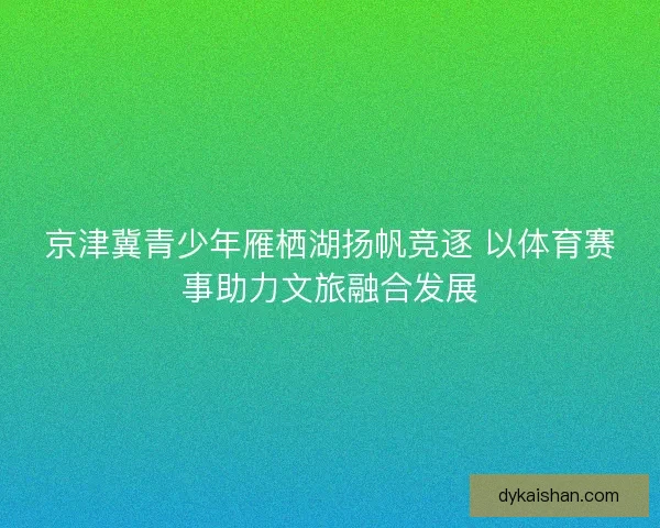 京津冀青少年雁栖湖扬帆竞逐 以体育赛事助力文旅融合发展