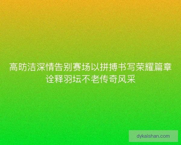 高昉洁深情告别赛场以拼搏书写荣耀篇章诠释羽坛不老传奇风采