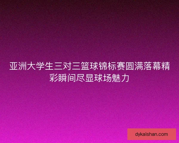 亚洲大学生三对三篮球锦标赛圆满落幕精彩瞬间尽显球场魅力